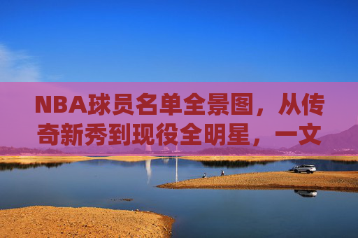 NBA球员名单全景图，从传奇新秀到现役全明星，一文读懂联盟阵容，NBA球员全景图，从传奇新秀到现役全明星，一文读懂联盟阵容