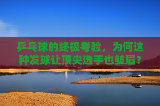 乒乓球的终极考验,为何这种发球让顶尖选手也皱眉?乒乓球的终极考验,让顶尖选手皱眉的发球