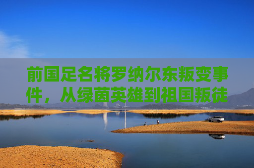 前国足名将罗纳尔东叛变事件,从绿茵英雄到祖国叛徒的坠落,罗纳尔东叛变事件,从绿茵英雄到祖国叛徒的坠落