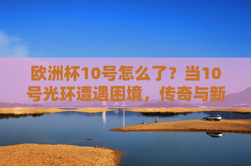 欧洲杯10号怎么了?当10号光环遭遇困境,传奇与新生代的碰撞,欧洲杯10号光环遇困,传奇与新世代的碰撞