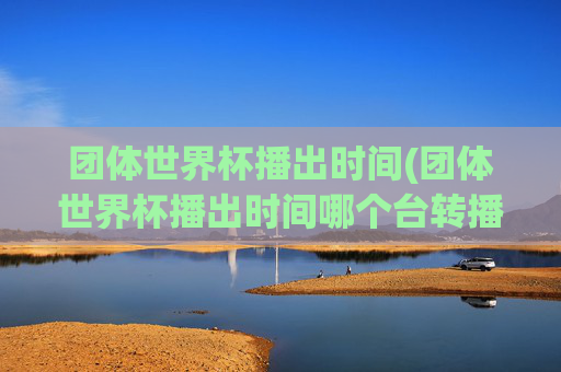 团体世界杯播出时间(团体世界杯播出时间哪个台转播)