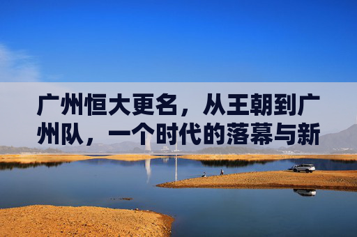 广州恒大更名，从王朝到广州队，一个时代的落幕与新生，广州恒大更名，王朝落幕，广州队新生