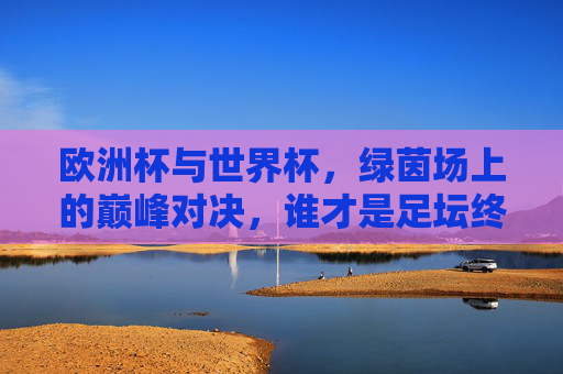 欧洲杯与世界杯，绿茵场上的巅峰对决，谁才是足坛终极荣光？欧洲杯VS世界杯，绿茵巅峰对决，谁为足坛终极荣光？