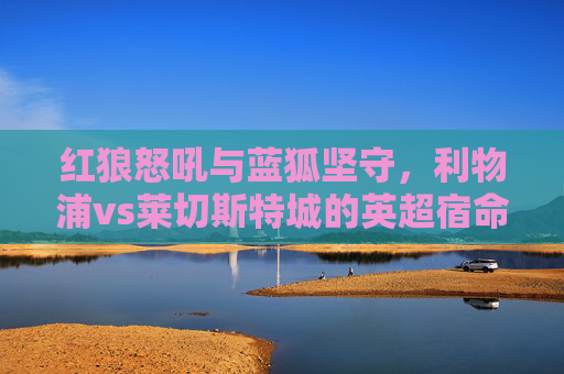 红狼怒吼与蓝狐坚守，利物浦vs莱切斯特城的英超宿命对决，红狼怒吼与蓝狐坚守，英超宿命对决
