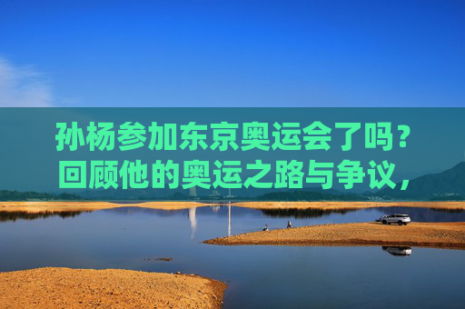 孙杨参加东京奥运会了吗？回顾他的奥运之路与争议，孙杨东京奥运参赛，奥运之路与争议