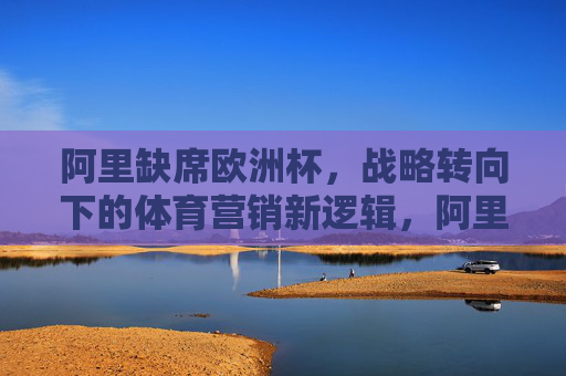 阿里缺席欧洲杯,战略转向下的体育营销新逻辑,阿里缺席欧洲杯,战略转向下的体育营销新逻辑