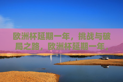 欧洲杯延期一年，挑战与破局之路，欧洲杯延期一年，挑战与破局