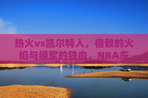 热火vs凯尔特人，宿敌的火焰与绿军的铁血，NBA东部的永恒战场，宿敌火焰与绿军铁血，NBA东部永恒战场