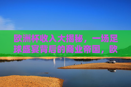 欧洲杯收入大揭秘,一场足球盛宴背后的商业帝国,欧洲杯商业帝国,一场赛事的收入密码
