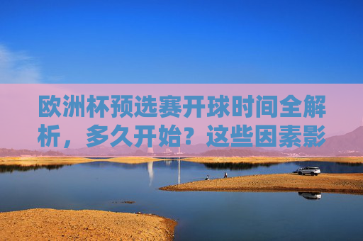 欧洲杯预选赛开球时间全解析，多久开始？这些因素影响赛程安排，欧洲杯预选赛开球时间全解析，多久开始？这些因素影响赛程安排
