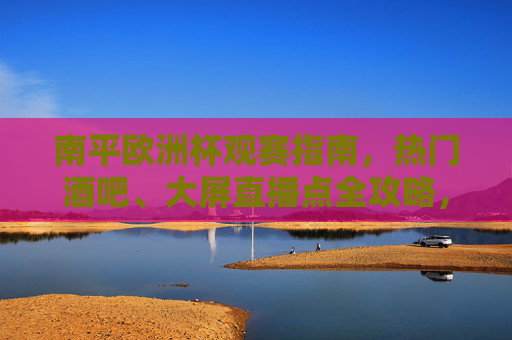 南平欧洲杯观赛指南，热门酒吧、大屏直播点全攻略，南平欧洲杯观赛热门酒吧与大屏直播点全攻略