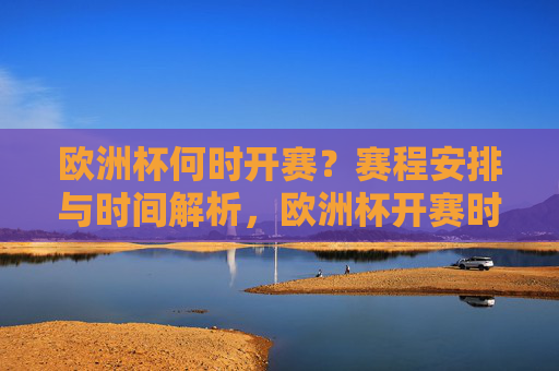 欧洲杯何时开赛？赛程安排与时间解析，欧洲杯开赛时间及赛程安排解析