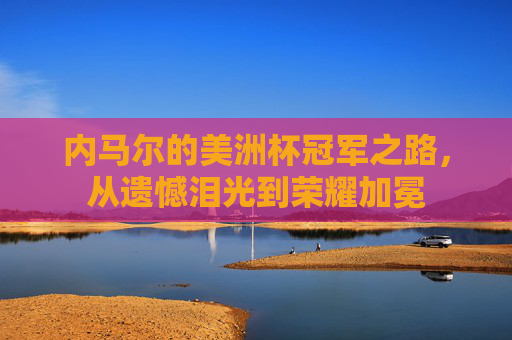 内马尔的美洲杯冠军之路,从遗憾泪光到荣耀加冕