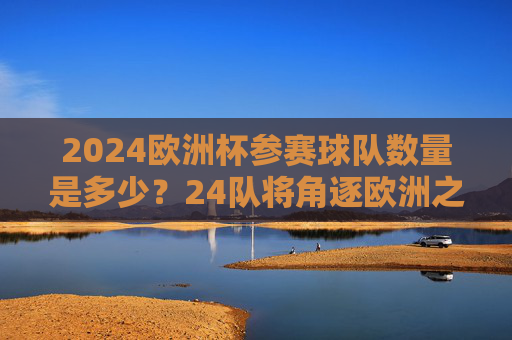 2024欧洲杯参赛球队数量是多少？24队将角逐欧洲之巅，2024欧洲杯，24队角逐欧洲之巅
