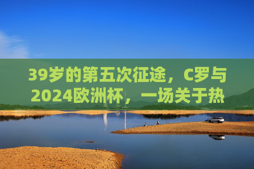 39岁的第五次征途,C罗与2024欧洲杯,一场关于热爱的终极问答,39岁的热爱征途,C罗与2024欧洲杯的终极问答