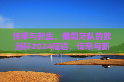 传承与新生,葡萄牙队的欧洲杯2024征途,传承与新生,葡萄牙队欧洲杯2024征途