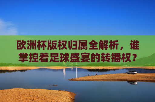 欧洲杯版权归属全解析,谁掌控着足球盛宴的转播权?欧洲杯版权归属,谁掌控足球盛宴转播权?