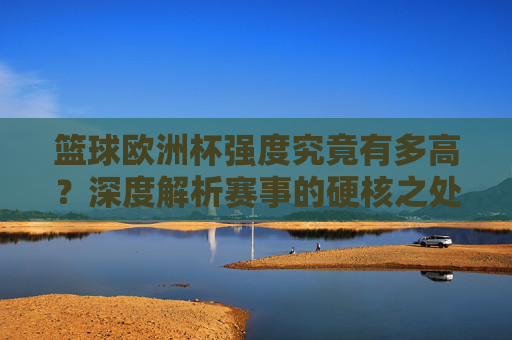 篮球欧洲杯强度究竟有多高？深度解析赛事的硬核之处，篮球欧洲杯强度有多硬？深度解析硬核赛事内核