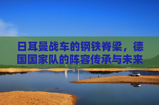 日耳曼战车的钢铁脊梁,德国国家队的阵容传承与未来图景,日耳曼战车的钢铁脊梁,传承与未来图景