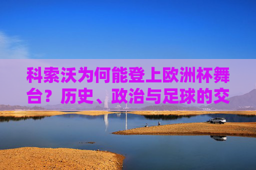 科索沃为何能登上欧洲杯舞台?历史、政治与足球的交织,科索沃登上欧洲杯舞台,历史、政治与足球的交织