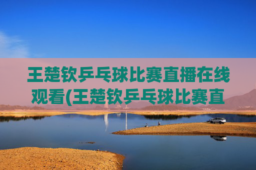 王楚钦乒乓球比赛直播在线观看(王楚钦乒乓球比赛直播在线观看)