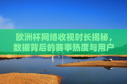 欧洲杯网络收视时长揭秘,数据背后的赛事热度与用户习惯变迁,欧洲杯网络收视时长,数据背后的赛事热度与用户习惯变迁