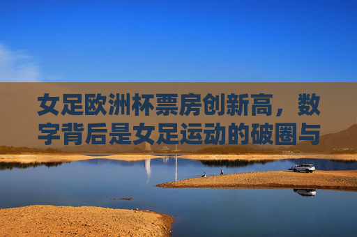 女足欧洲杯票房创新高,数字背后是女足运动的破圈与升温