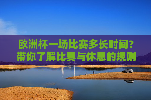 欧洲杯一场比赛多长时间?带你了解比赛与休息的规则,欧洲杯比赛时长与规则详解