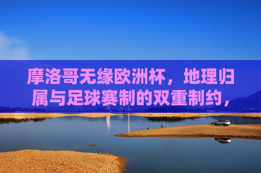 摩洛哥无缘欧洲杯,地理归属与足球赛制的双重制约,摩洛哥无缘欧洲杯,地理归属与足球赛制的双重制约
