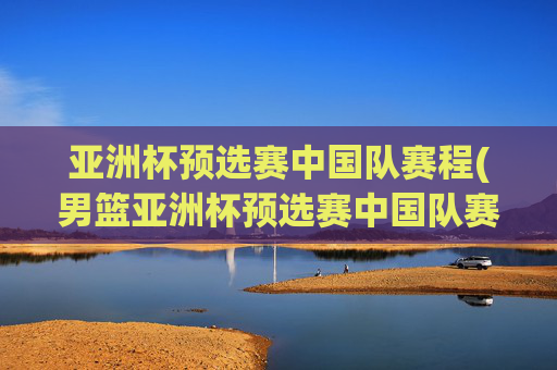 亚洲杯预选赛中国队赛程(男篮亚洲杯预选赛中国队赛程)