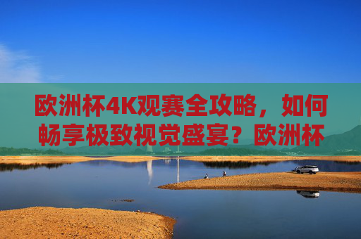 欧洲杯4K观赛全攻略，如何畅享极致视觉盛宴？欧洲杯4K观赛全攻略，畅享极致视觉盛宴