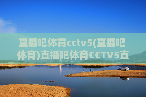 直播吧体育cctv5(直播吧 体育)直播吧体育CCTV5直播