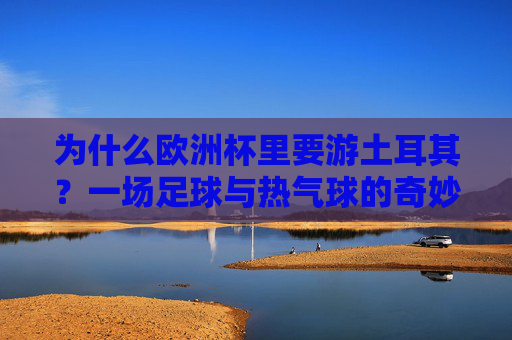 为什么欧洲杯里要游土耳其？一场足球与热气球的奇妙邂逅，欧洲杯土耳其，足球与热气球的奇妙邂逅
