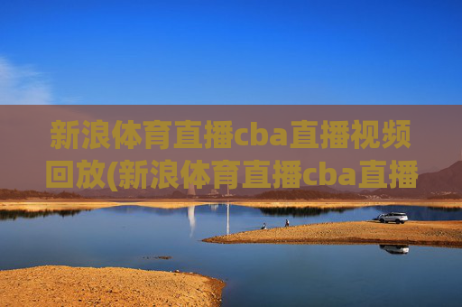 新浪体育直播cba直播视频回放(新浪体育直播cba直播视频回放在哪看)新浪体育CBA直播视频回放观看指南