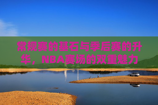 常规赛的基石与季后赛的升华,NBA赛场的双重魅力