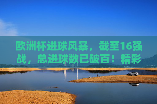 欧洲杯进球风暴,截至16强战,总进球数已破百!精彩瞬间回顾,欧洲杯16强战进球破百,精彩瞬间回顾