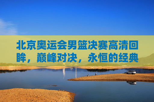 北京奥运会男篮决赛高清回眸,巅峰对决,永恒的经典