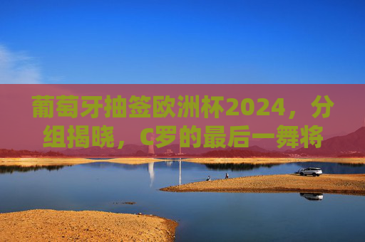 葡萄牙抽签欧洲杯2024，分组揭晓，C罗的最后一舞将迎哪些挑战？葡萄牙欧洲杯2024分组揭晓 C罗最后一舞迎挑战