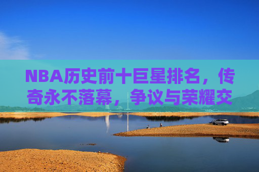 NBA历史前十巨星排名,传奇永不落幕,争议与荣耀交织,NBA历史前十巨星,传奇永续,争议荣耀交织