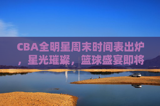 CBA全明星周末时间表出炉,星光璀璨,篮球盛宴即将启幕