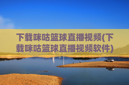下载咪咕篮球直播视频(下载咪咕篮球直播视频软件)下载咪咕篮球直播视频软件