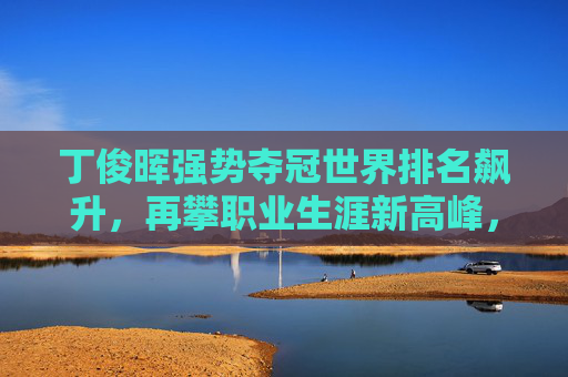 丁俊晖强势夺冠世界排名飙升，再攀职业生涯新高峰，丁俊晖强势夺冠再攀生涯新高峰