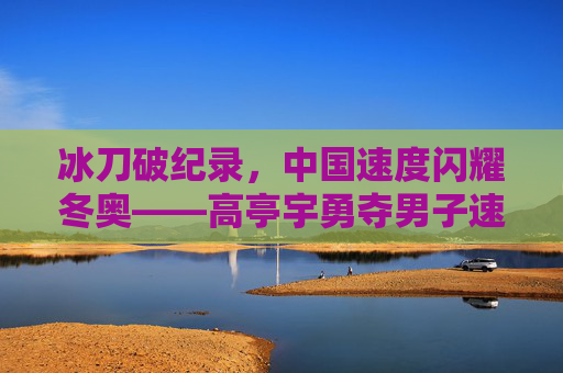 冰刀破纪录，中国速度闪耀冬奥——高亭宇勇夺男子速滑500米金牌，冰刀破纪录！高亭宇速滑500米夺金 中国速度闪耀冬奥