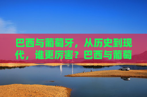 巴西与葡萄牙,从历史到现代,谁更厉害?巴西与葡萄牙,历史与现代的综合实力比拼
