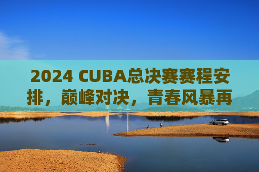 2024 CUBA总决赛赛程安排，巅峰对决，青春风暴再袭，2024 CUBA总决赛，巅峰对决，青春风暴再袭