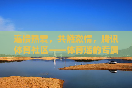 连接热爱,共燃激情,腾讯体育社区——体育迷的专属精神家园,腾讯体育社区,体育迷的专属精神家园