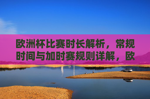 欧洲杯比赛时长解析,常规时间与加时赛规则详解,欧洲杯比赛时长全解析,常规时间与加时赛规则详解