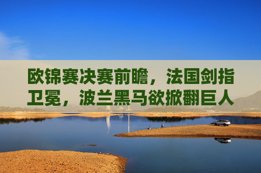 欧锦赛决赛前瞻,法国剑指卫冕,波兰黑马欲掀翻巨人,欧锦赛决赛前瞻,法国剑指卫冕,黑马波兰欲掀巨人
