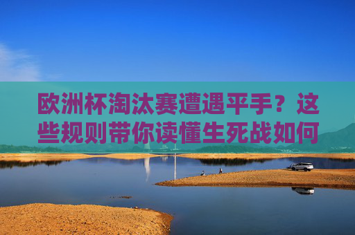 欧洲杯淘汰赛遭遇平手?这些规则带你读懂生死战如何决出胜负,欧洲杯淘汰赛平手生死战决胜规则