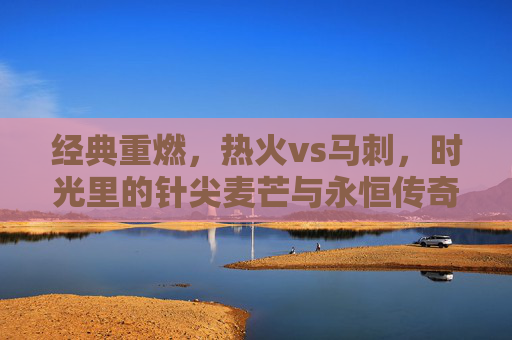 经典重燃,热火vs马刺,时光里的针尖麦芒与永恒传奇,经典重燃,热火马刺的针尖麦芒与永恒传奇